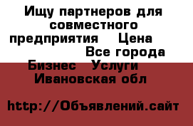 Ищу партнеров для совместного предприятия. › Цена ­ 1 000 000 000 - Все города Бизнес » Услуги   . Ивановская обл.